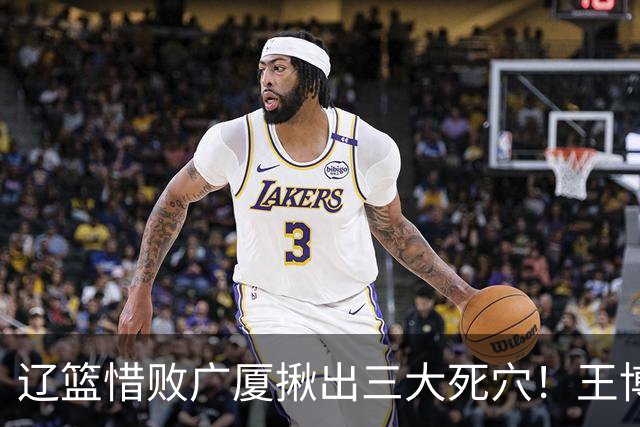 辽篮惜败广厦揪出三大死穴！王博把他们研究透了：直接打回原形了？